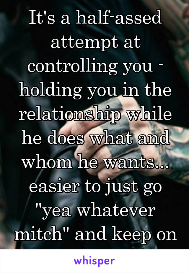 It's a half-assed attempt at controlling you - holding you in the relationship while he does what and whom he wants... easier to just go "yea whatever mitch" and keep on moving.