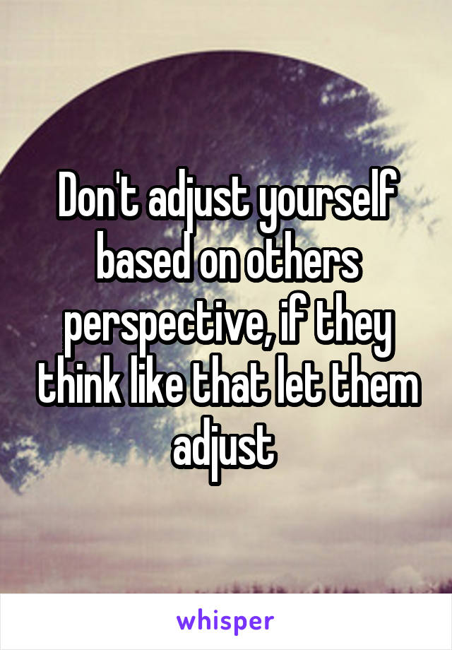 Don't adjust yourself based on others perspective, if they think like that let them adjust 