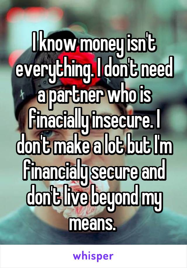 I know money isn't everything. I don't need a partner who is finacially insecure. I don't make a lot but I'm financialy secure and don't live beyond my means. 