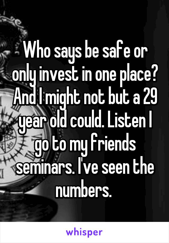 Who says be safe or only invest in one place? And I might not but a 29 year old could. Listen I go to my friends seminars. I've seen the numbers. 