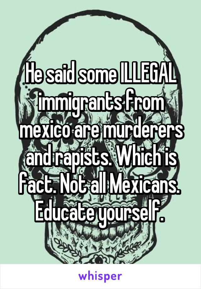 He said some ILLEGAL immigrants from mexico are murderers and rapists. Which is fact. Not all Mexicans.  Educate yourself. 