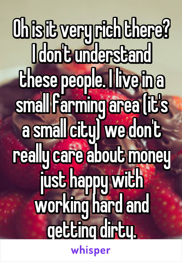 Oh is it very rich there? I don't understand these people. I live in a small farming area (it's a small city) we don't really care about money just happy with working hard and getting dirty.