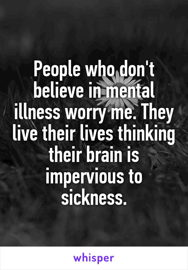 People who don't believe in mental illness worry me. They live their lives thinking their brain is impervious to sickness.