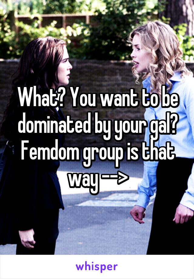 What? You want to be dominated by your gal? Femdom group is that way -->