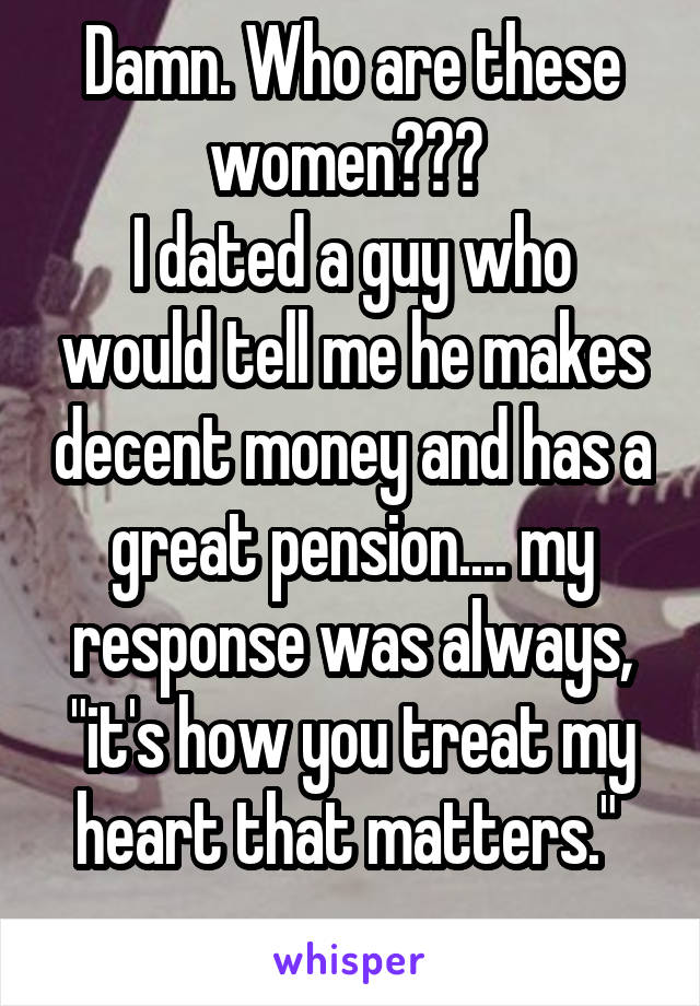Damn. Who are these women??? 
I dated a guy who would tell me he makes decent money and has a great pension.... my response was always, "it's how you treat my heart that matters." 
