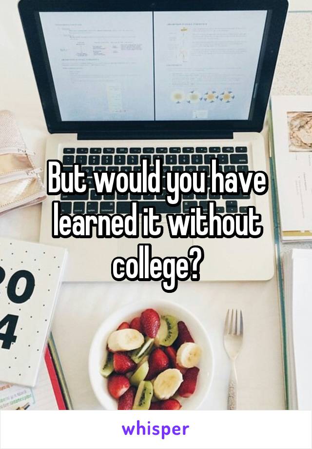 But would you have learned it without college?