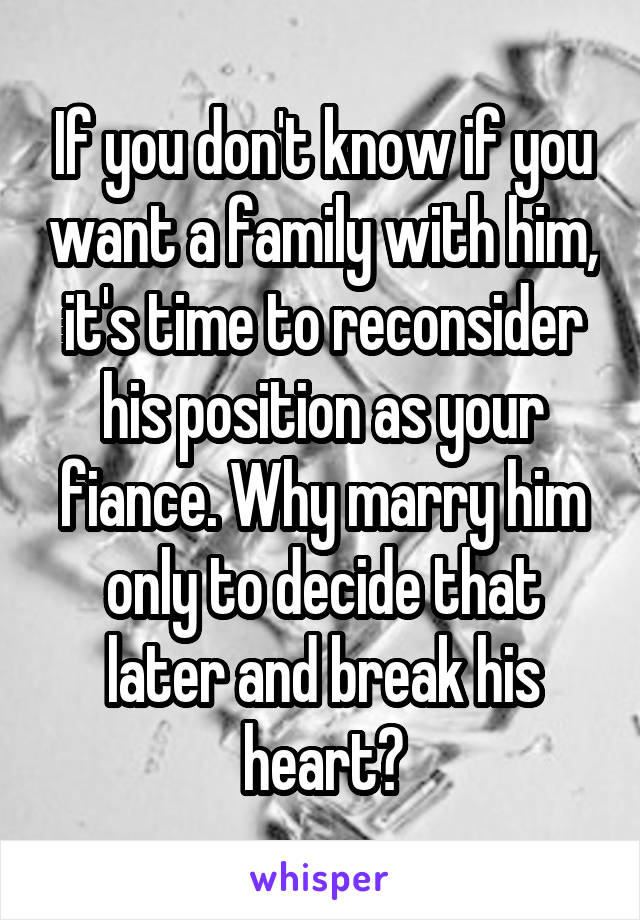If you don't know if you want a family with him, it's time to reconsider his position as your fiance. Why marry him only to decide that later and break his heart?