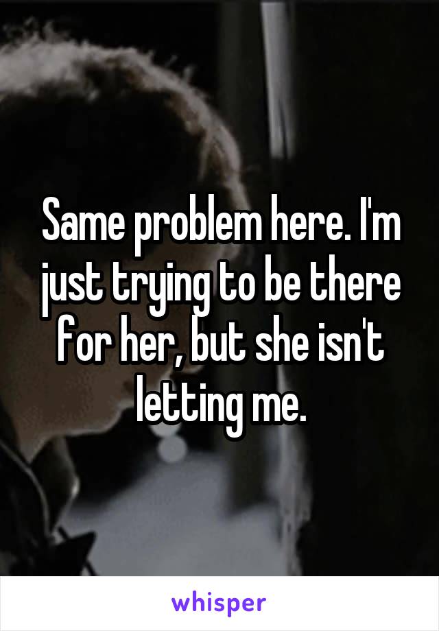 Same problem here. I'm just trying to be there for her, but she isn't letting me.