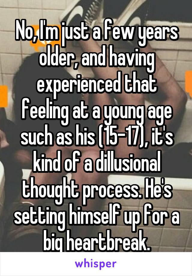 No, I'm just a few years older, and having experienced that feeling at a young age such as his (15-17), it's kind of a dillusional thought process. He's setting himself up for a big heartbreak.