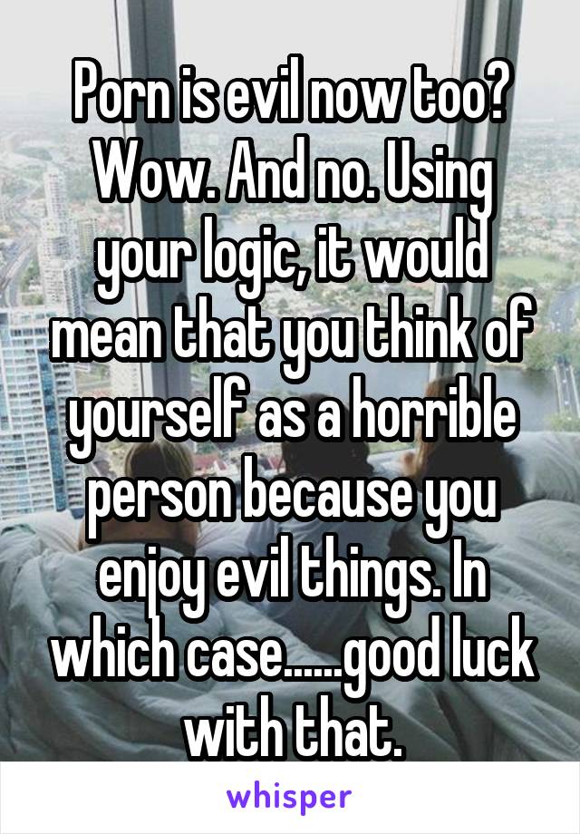 Porn is evil now too? Wow. And no. Using your logic, it would mean that you think of yourself as a horrible person because you enjoy evil things. In which case......good luck with that.