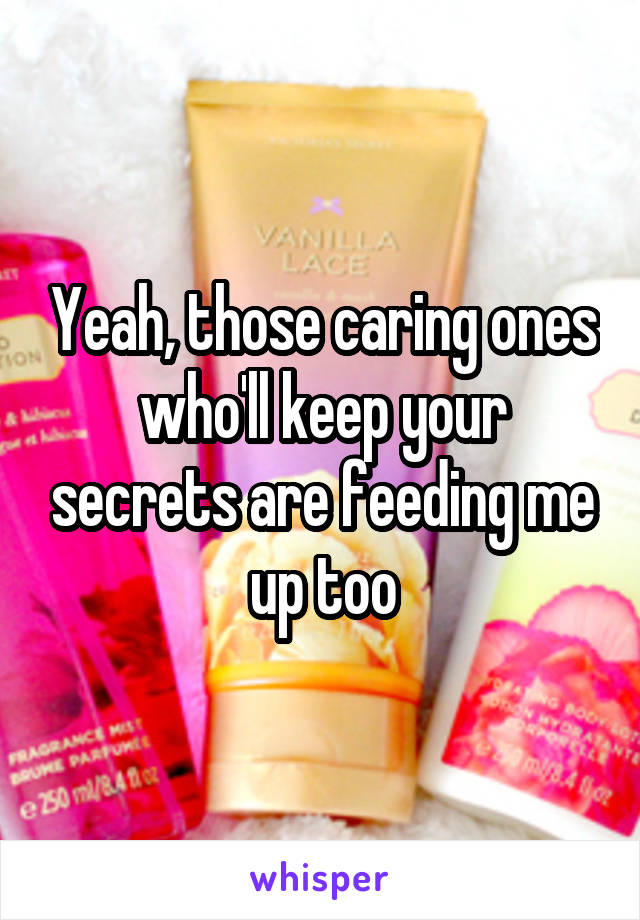 Yeah, those caring ones who'll keep your secrets are feeding me up too