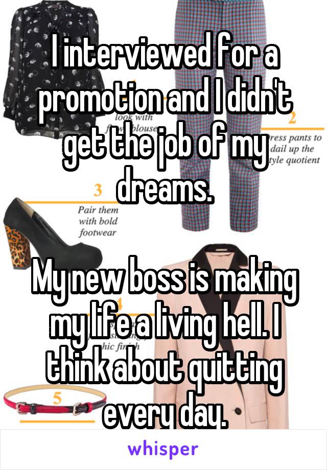 I interviewed for a promotion and I didn't get the job of my dreams.

My new boss is making my life a living hell. I think about quitting every day.