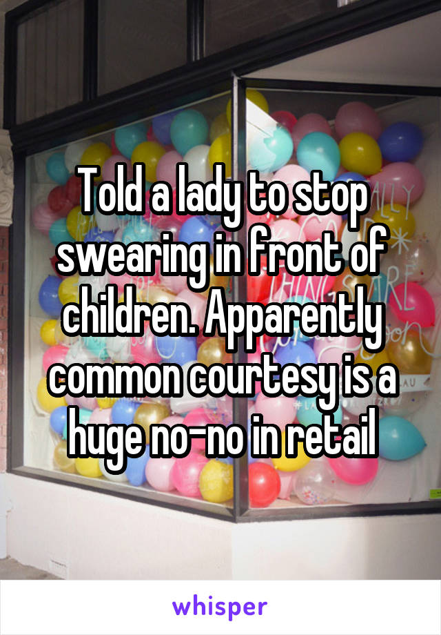 Told a lady to stop swearing in front of children. Apparently common courtesy is a huge no-no in retail