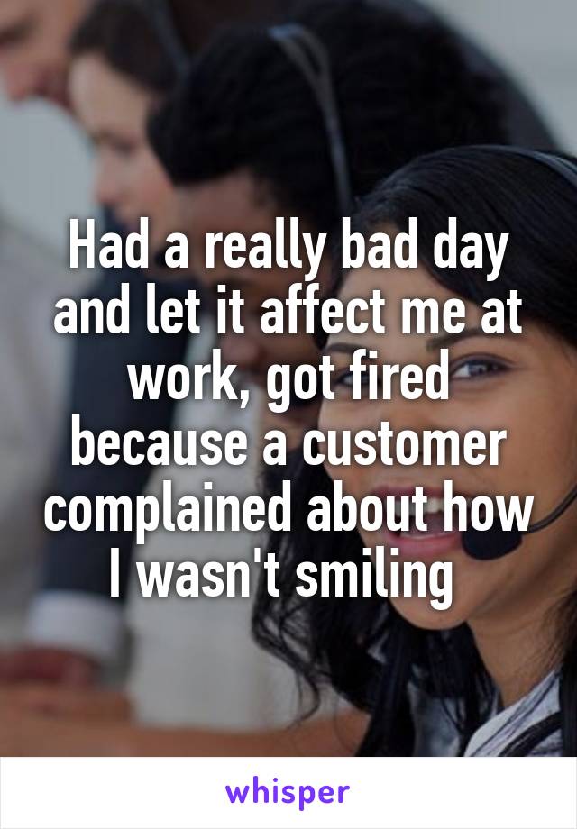 Had a really bad day and let it affect me at work, got fired because a customer complained about how I wasn't smiling 