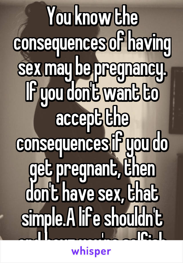You know the consequences of having sex may be pregnancy. If you don't want to accept the consequences if you do get pregnant, then don't have sex, that simple.A life shouldn't end bcuz you're selfish