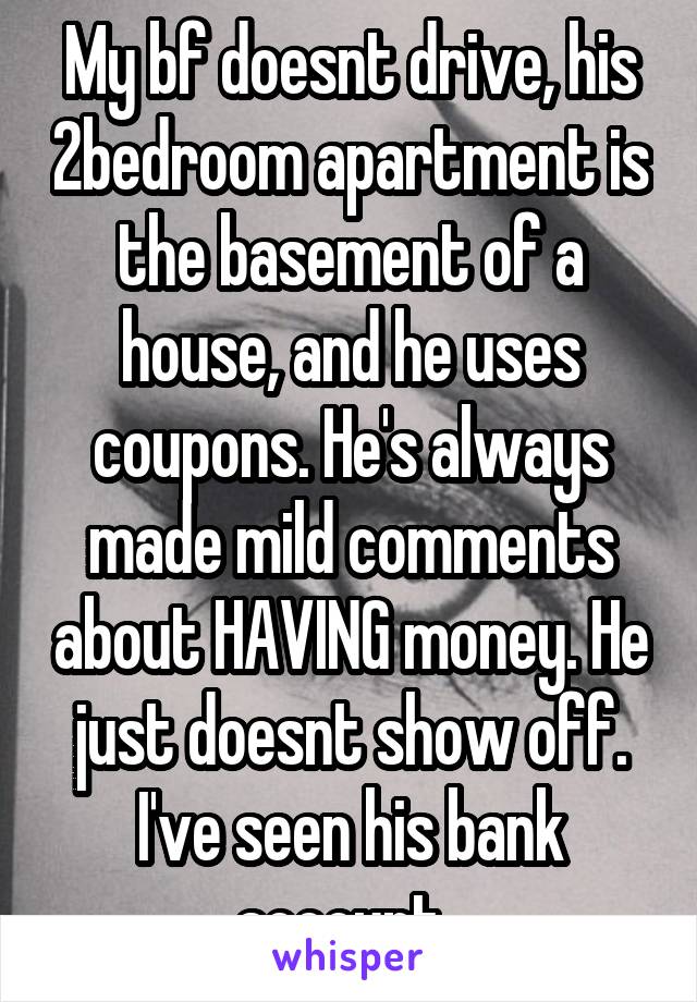 My bf doesnt drive, his 2bedroom apartment is the basement of a house, and he uses coupons. He's always made mild comments about HAVING money. He just doesnt show off. I've seen his bank account. 