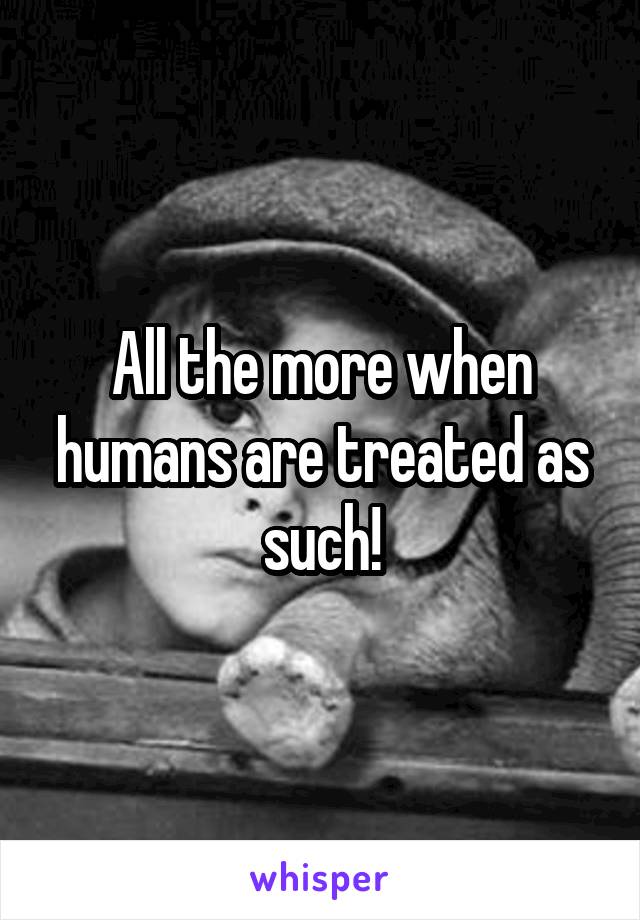 All the more when humans are treated as such!