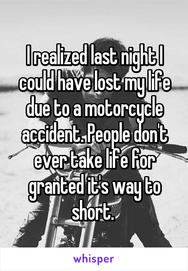I realized last night I could have lost my life due to a motorcycle accident. People don't ever take life for granted it's way to short. 