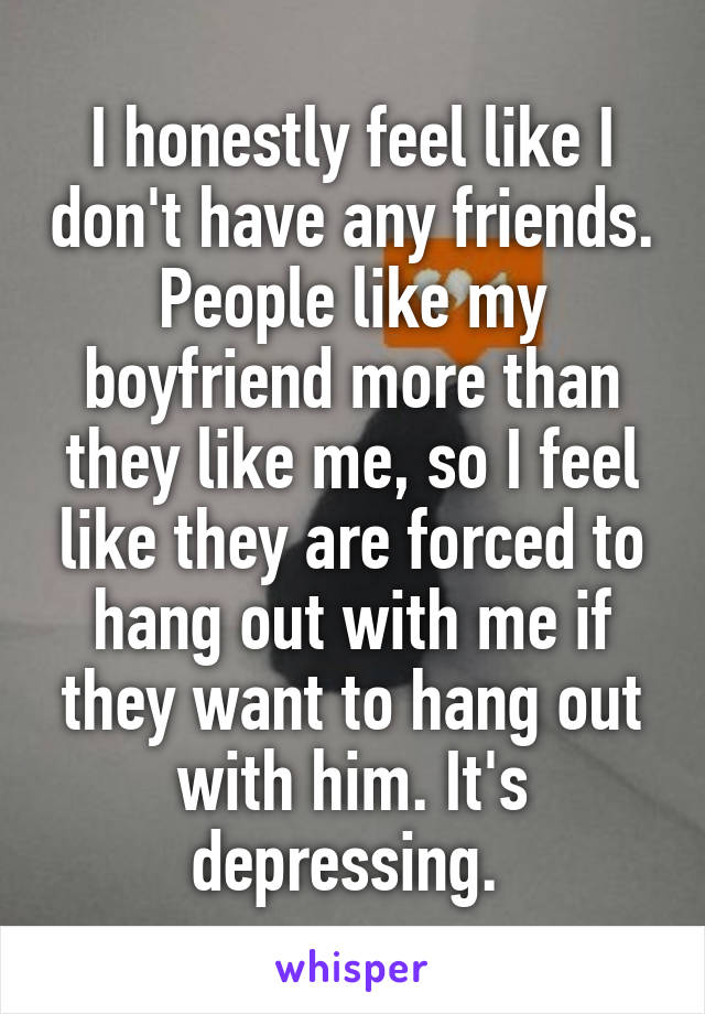 I honestly feel like I don't have any friends. People like my boyfriend more than they like me, so I feel like they are forced to hang out with me if they want to hang out with him. It's depressing. 
