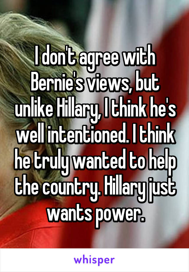 I don't agree with Bernie's views, but unlike Hillary, I think he's well intentioned. I think he truly wanted to help the country. Hillary just wants power.