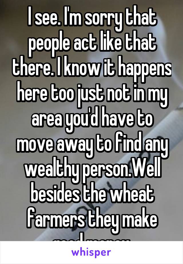 I see. I'm sorry that people act like that there. I know it happens here too just not in my area you'd have to move away to find any wealthy person.Well besides the wheat farmers they make good money.