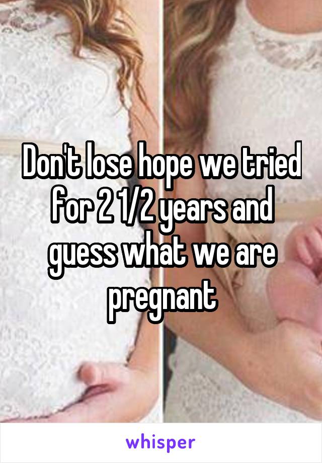 Don't lose hope we tried for 2 1/2 years and guess what we are pregnant