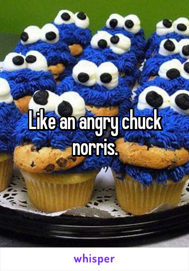Like an angry chuck norris.