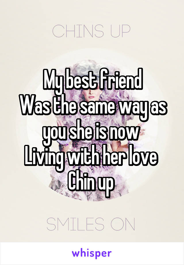 My best friend
Was the same way as you she is now 
Living with her love 
Chin up 