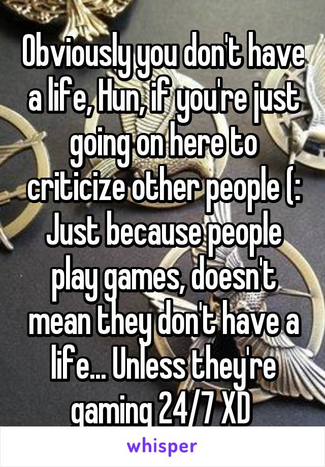 Obviously you don't have a life, Hun, if you're just going on here to criticize other people (:
Just because people play games, doesn't mean they don't have a life... Unless they're gaming 24/7 XD 