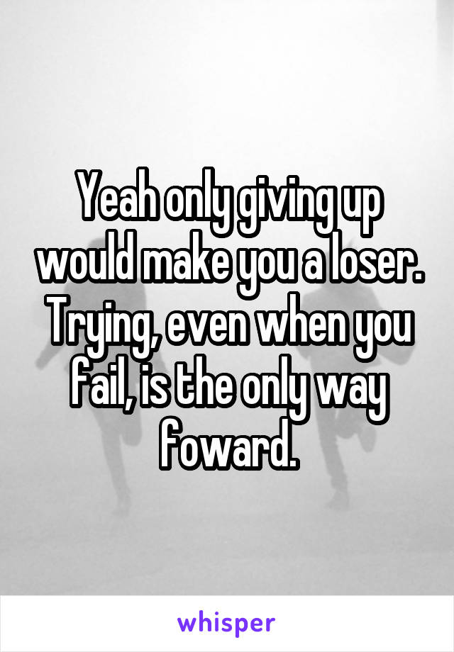 Yeah only giving up would make you a loser. Trying, even when you fail, is the only way foward.