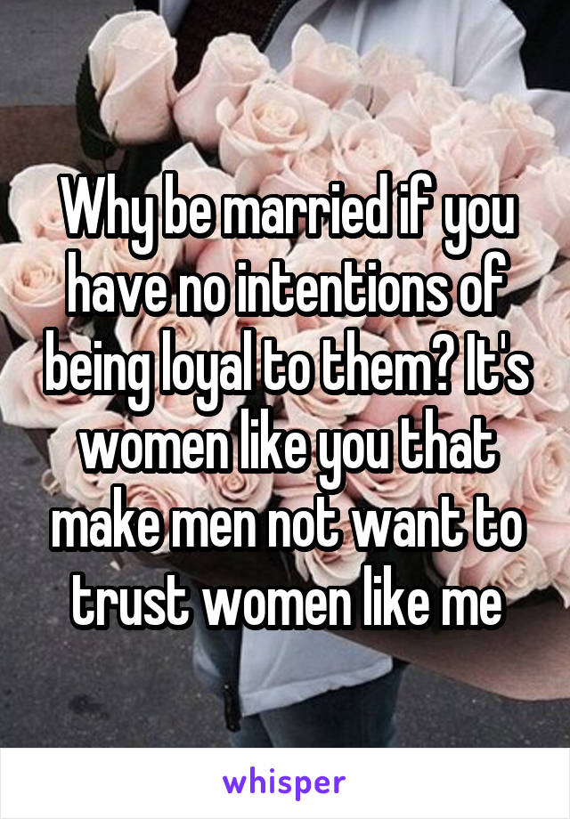 Why be married if you have no intentions of being loyal to them? It's women like you that make men not want to trust women like me