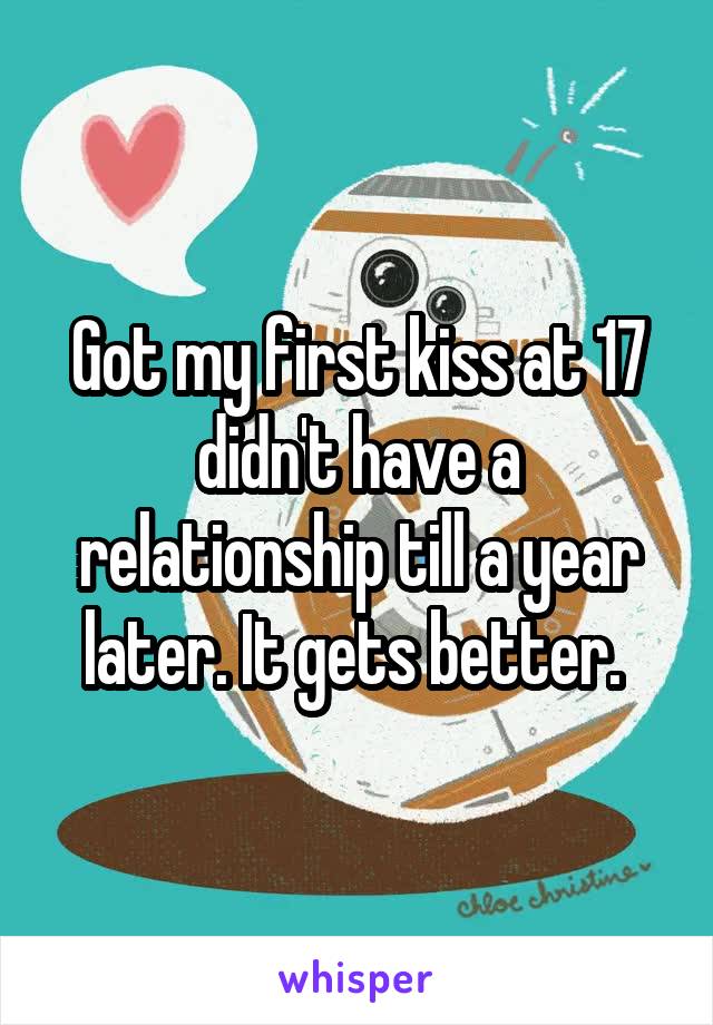 Got my first kiss at 17 didn't have a relationship till a year later. It gets better. 