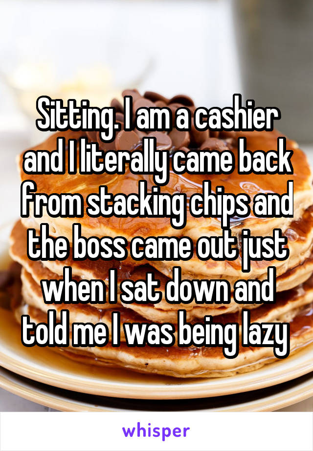 Sitting. I am a cashier and I literally came back from stacking chips and the boss came out just when I sat down and told me I was being lazy 