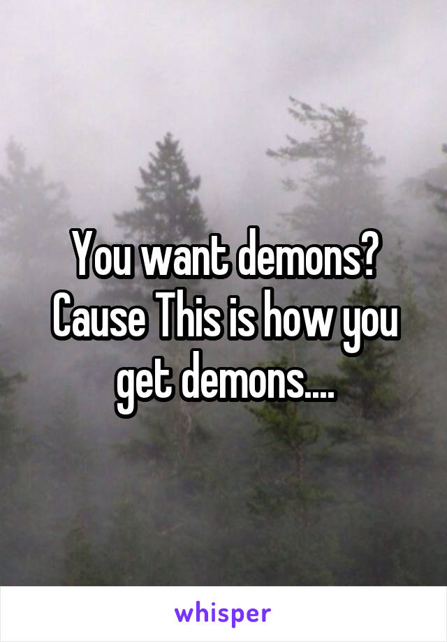 You want demons? Cause This is how you get demons....