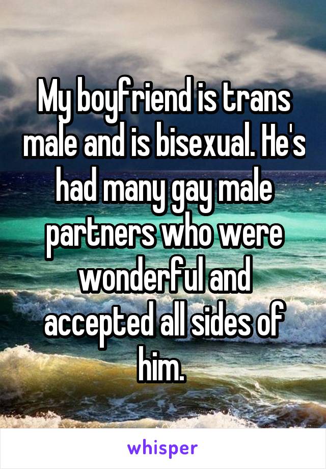 My boyfriend is trans male and is bisexual. He's had many gay male partners who were wonderful and accepted all sides of him. 