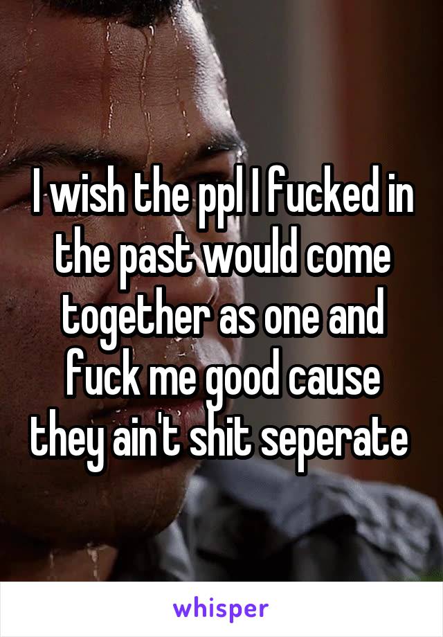 I wish the ppl I fucked in the past would come together as one and fuck me good cause they ain't shit seperate 