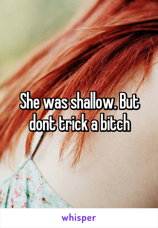 She was shallow. But dont trick a bitch