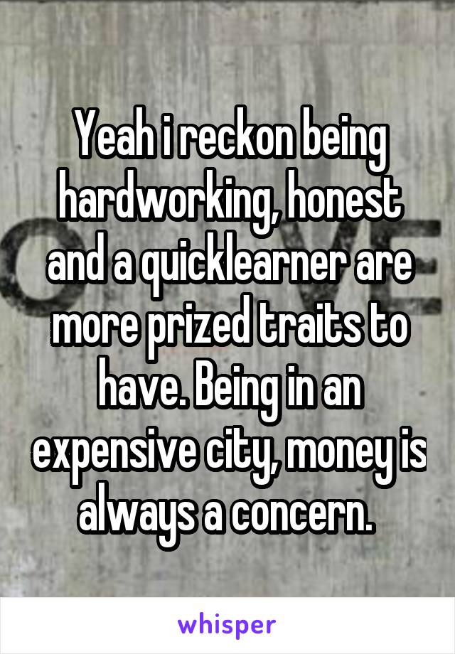 Yeah i reckon being hardworking, honest and a quicklearner are more prized traits to have. Being in an expensive city, money is always a concern. 