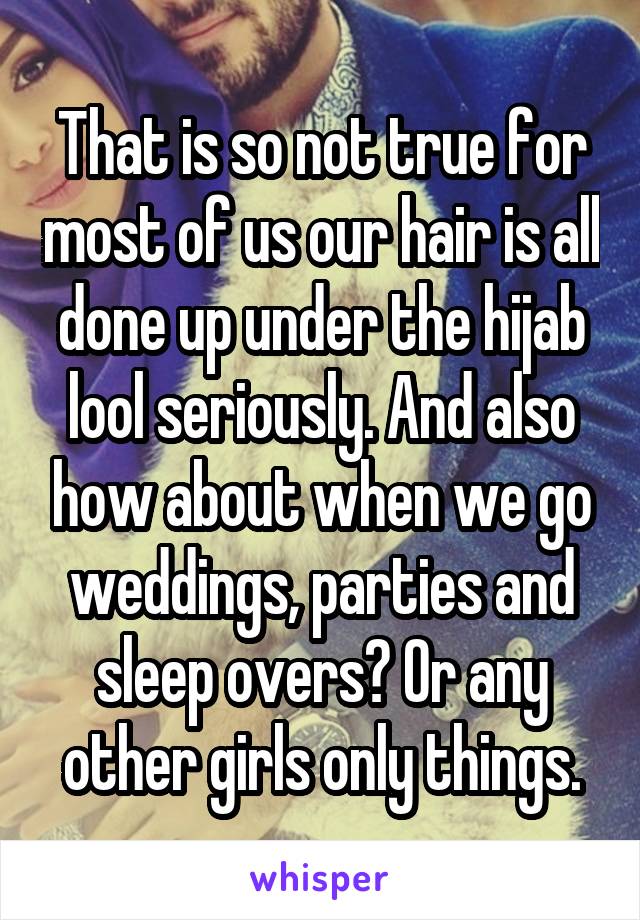 That is so not true for most of us our hair is all done up under the hijab lool seriously. And also how about when we go weddings, parties and sleep overs? Or any other girls only things.