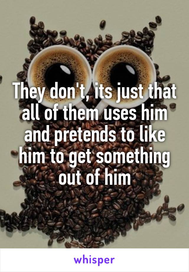 They don't, its just that all of them uses him and pretends to like him to get something out of him