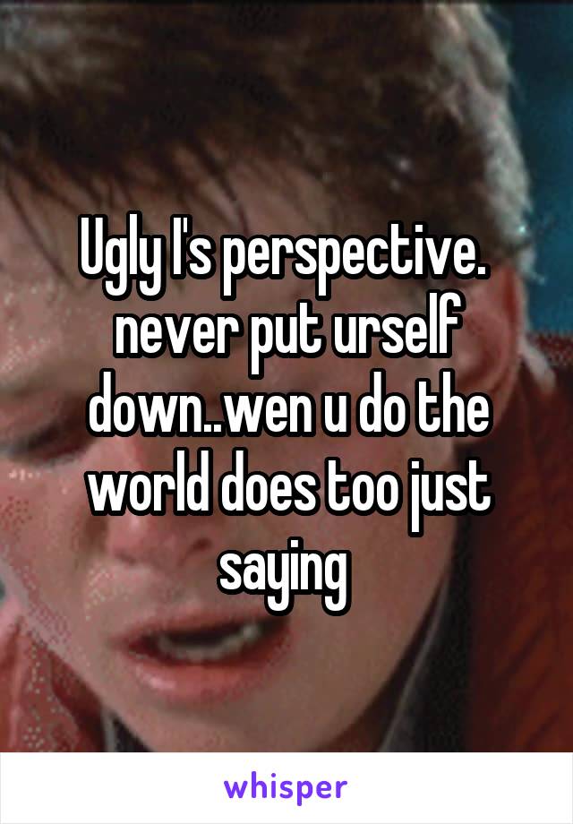 Ugly I's perspective.  never put urself down..wen u do the world does too just saying 