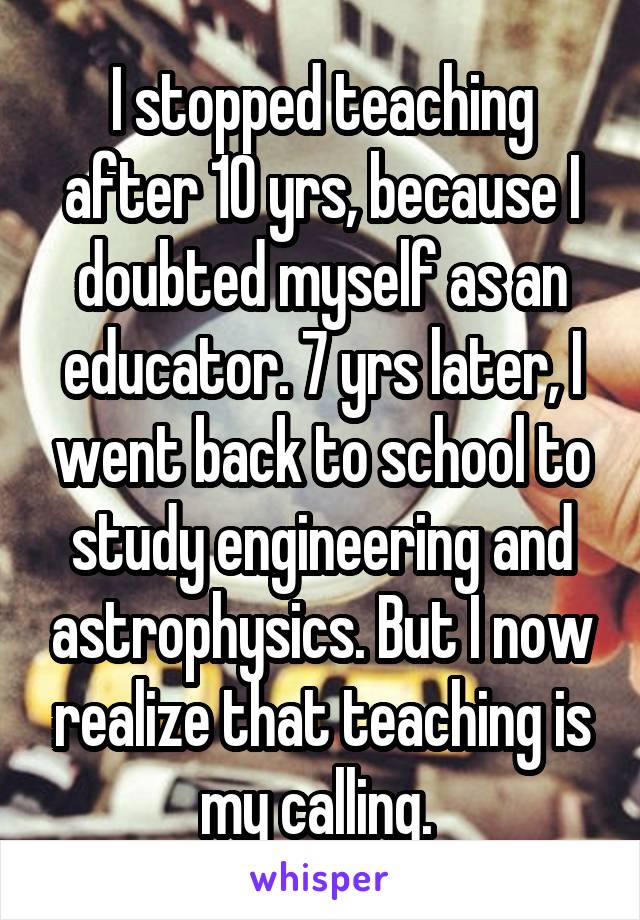 I stopped teaching after 10 yrs, because I doubted myself as an educator. 7 yrs later, I went back to school to study engineering and astrophysics. But I now realize that teaching is my calling. 