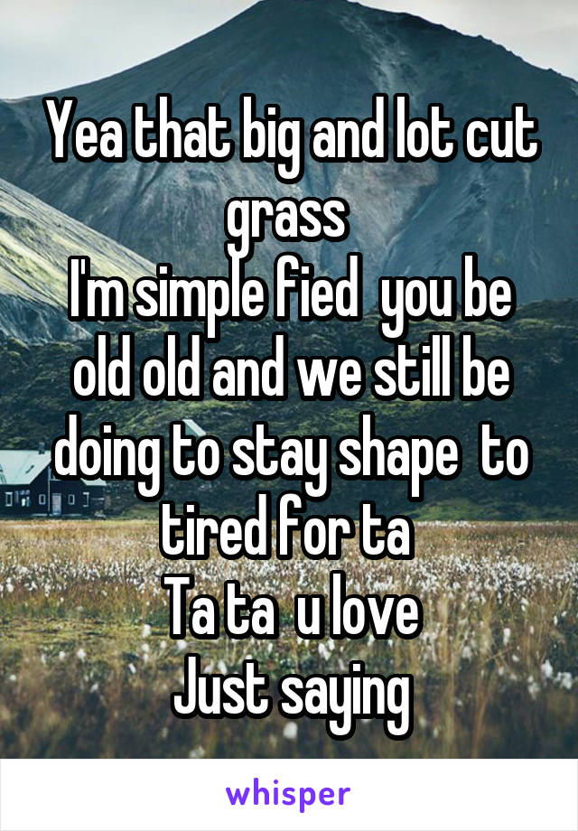 Yea that big and lot cut grass 
I'm simple fied  you be old old and we still be doing to stay shape  to tired for ta 
Ta ta  u love
Just saying