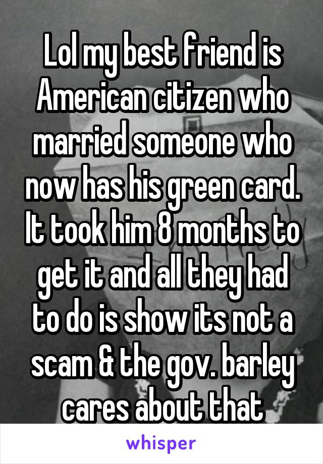 Lol my best friend is American citizen who married someone who now has his green card. It took him 8 months to get it and all they had to do is show its not a scam & the gov. barley cares about that