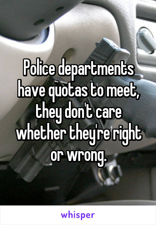 Police departments have quotas to meet, they don't care whether they're right or wrong.