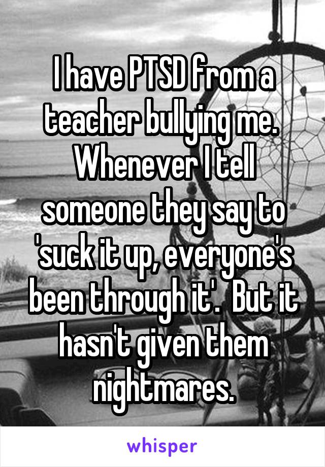 I have PTSD from a teacher bullying me.  Whenever I tell someone they say to 'suck it up, everyone's been through it'.  But it hasn't given them nightmares.