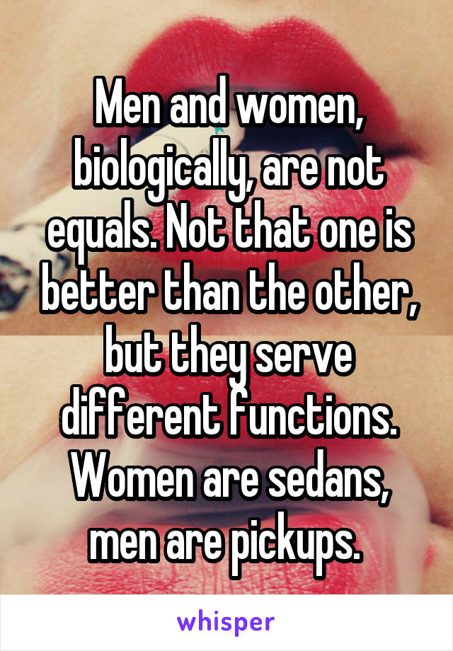 Men and women, biologically, are not equals. Not that one is better than the other, but they serve different functions. Women are sedans, men are pickups. 