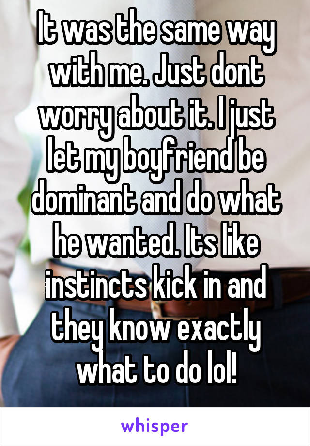 It was the same way with me. Just dont worry about it. I just let my boyfriend be dominant and do what he wanted. Its like instincts kick in and they know exactly what to do lol!
