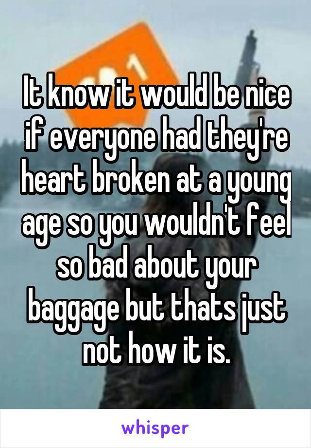 It know it would be nice if everyone had they're heart broken at a young age so you wouldn't feel so bad about your baggage but thats just not how it is.