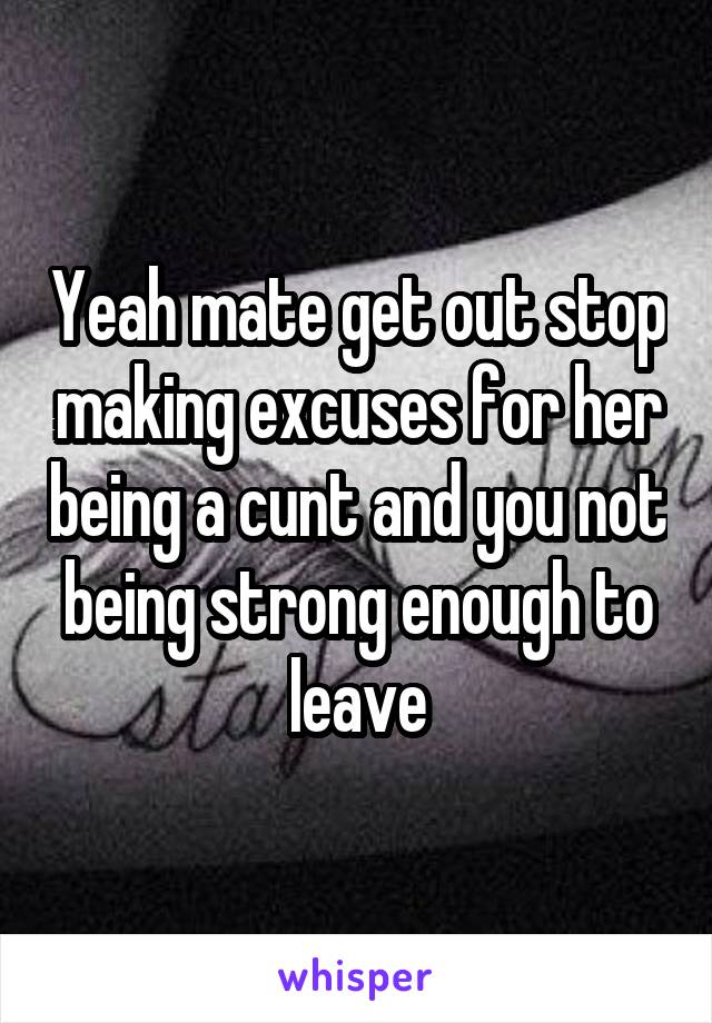 Yeah mate get out stop making excuses for her being a cunt and you not being strong enough to leave